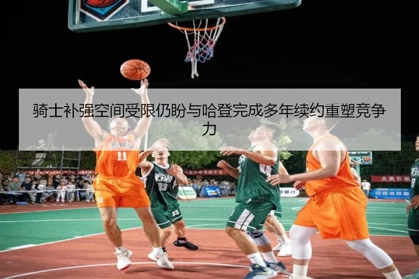 骑士补强空间受限仍盼与哈登完成多年续约重塑竞争力